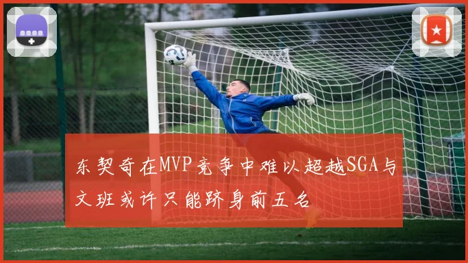 东契奇在MVP竞争中难以超越SGA与文班或许只能跻身前五名