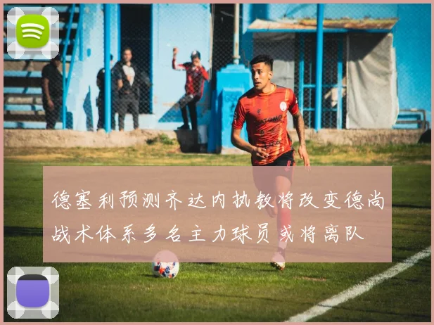 德塞利预测齐达内执教将改变德尚战术体系多名主力球员或将离队