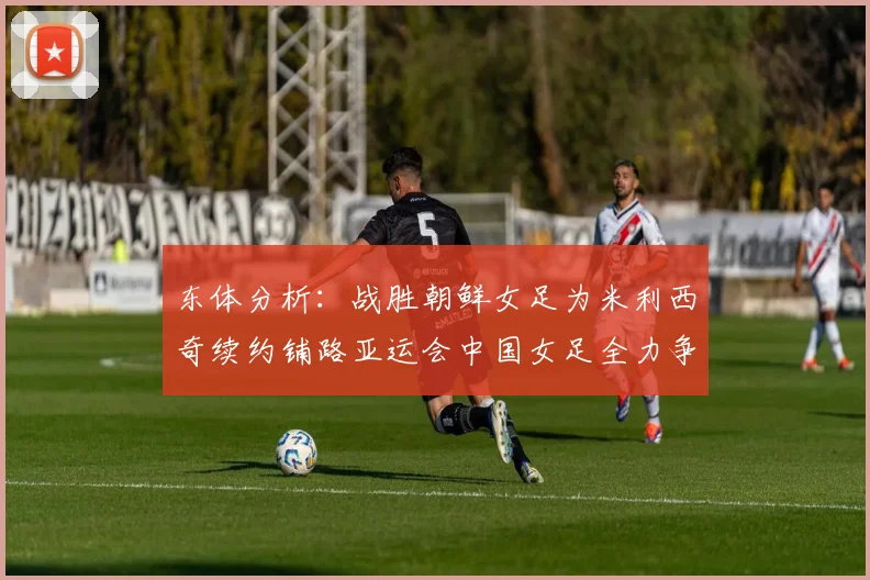 东体分析：战胜朝鲜女足为米利西奇续约铺路亚运会中国女足全力争金