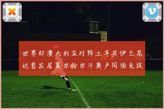 世界杯澳大利亚对阵土耳其伊兰昆达首发居莱尔恰尔汗奥卢同场竞技