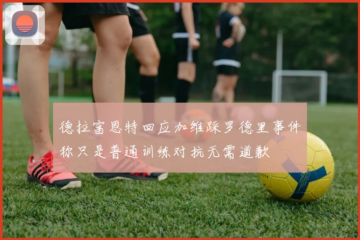 德拉富恩特回应加维踩罗德里事件称只是普通训练对抗无需道歉