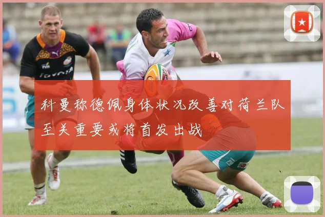 科曼称德佩身体状况改善对荷兰队至关重要或将首发出战