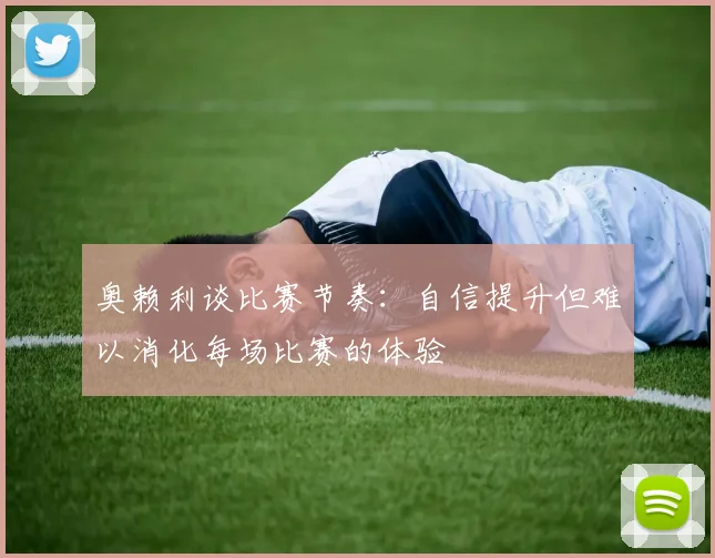 奥赖利谈比赛节奏：自信提升但难以消化每场比赛的体验