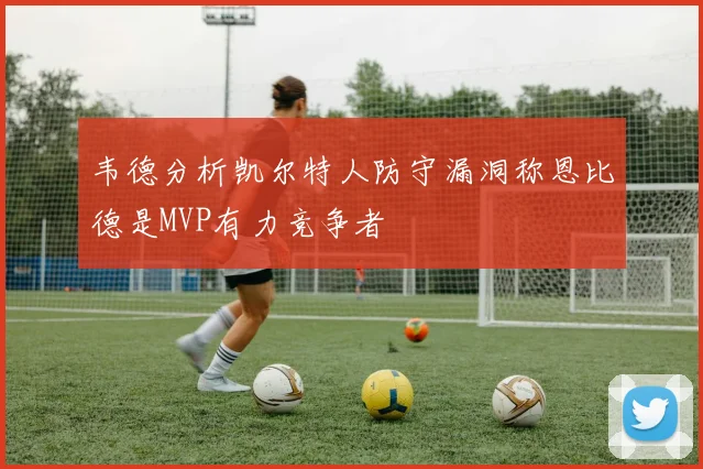 韦德分析凯尔特人防守漏洞称恩比德是MVP有力竞争者