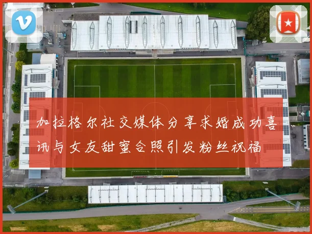 加拉格尔社交媒体分享求婚成功喜讯与女友甜蜜合照引发粉丝祝福