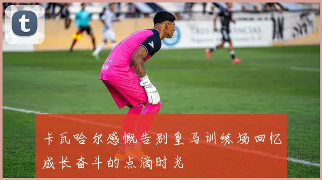 卡瓦哈尔感慨告别皇马训练场回忆成长奋斗的点滴时光