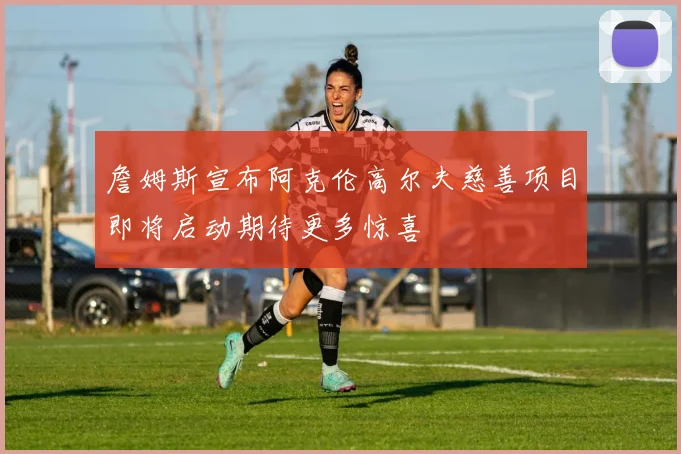 詹姆斯宣布阿克伦高尔夫慈善项目即将启动期待更多惊喜