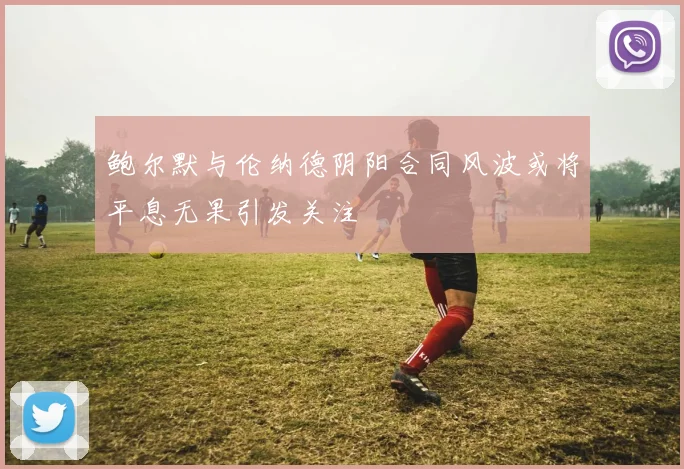 鲍尔默与伦纳德阴阳合同风波或将平息无果引发关注
