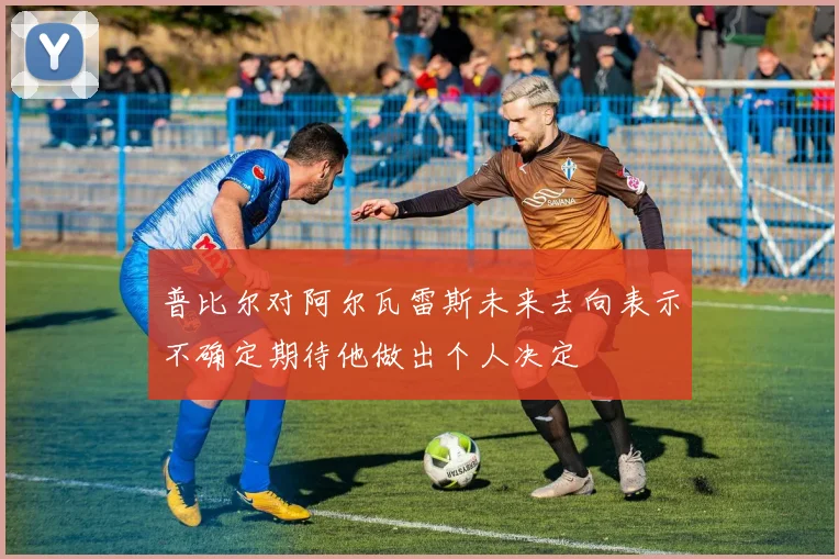 普比尔对阿尔瓦雷斯未来去向表示不确定期待他做出个人决定