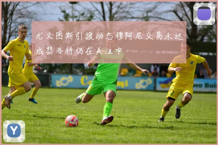 尤文图斯引援动态穆阿尼交易未达成瑟洛特仍在关注中