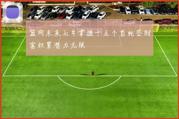 篮网未来七年掌握十五个首轮签财富积累潜力无限