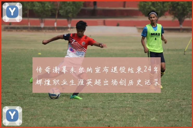 传奇谢幕米尔纳宣布退役结束24年辉煌职业生涯英超出场创历史记录