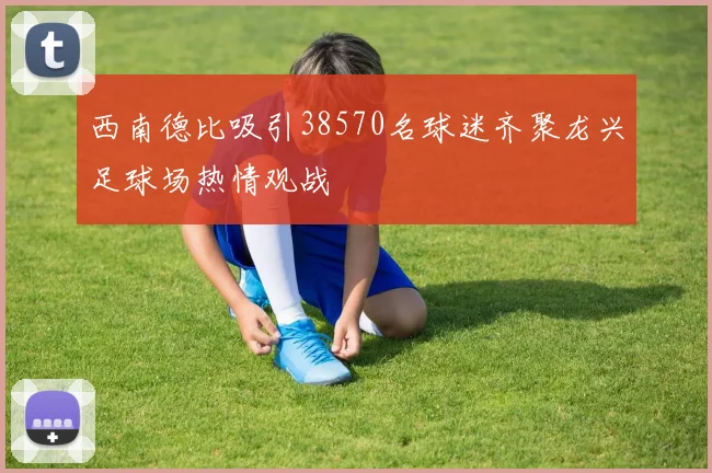 西南德比吸引38570名球迷齐聚龙兴足球场热情观战