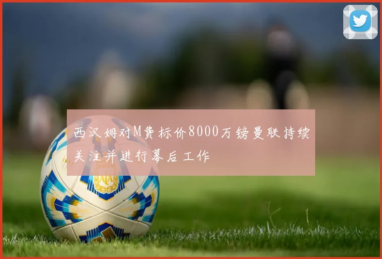 西汉姆对M费标价8000万镑曼联持续关注并进行幕后工作