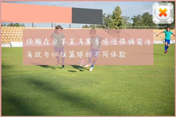 杨瀚森分享菜鸟赛季感悟强调简洁高效与以往篮球的不同体验