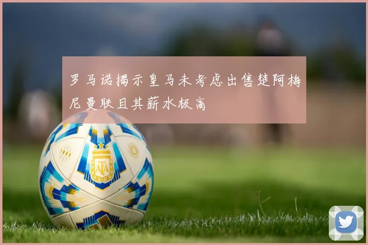 罗马诺揭示皇马未考虑出售楚阿梅尼曼联且其薪水极高