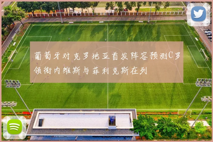 葡萄牙对克罗地亚首发阵容预测C罗领衔内维斯与菲利克斯在列