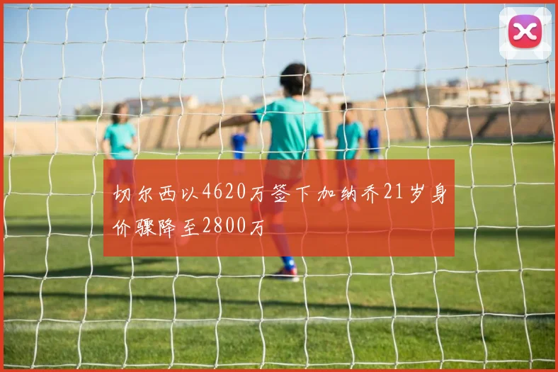 切尔西以4620万签下加纳乔21岁身价骤降至2800万