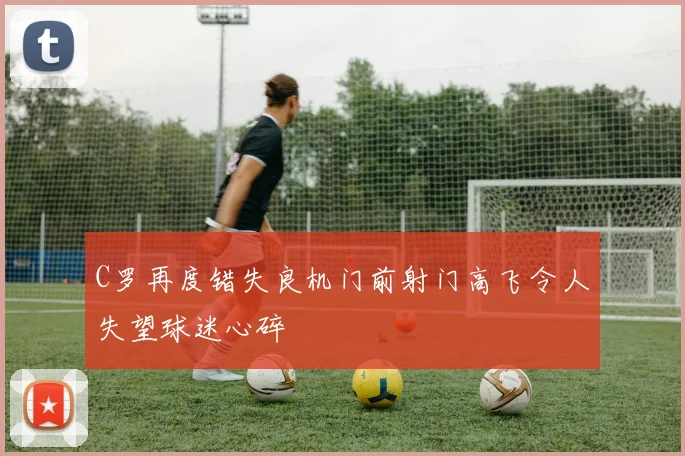 C罗再度错失良机门前射门高飞令人失望球迷心碎