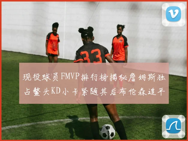 现役球员FMVP排行榜揭秘詹姆斯独占鳌头KD小卡紧随其后布伦森追平库里约基奇等