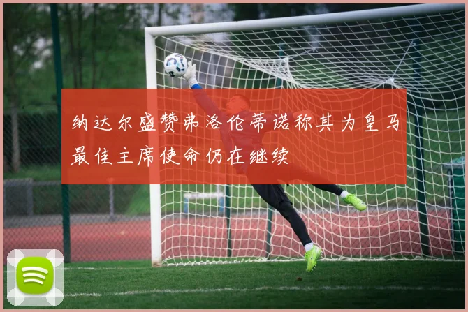 纳达尔盛赞弗洛伦蒂诺称其为皇马最佳主席使命仍在继续