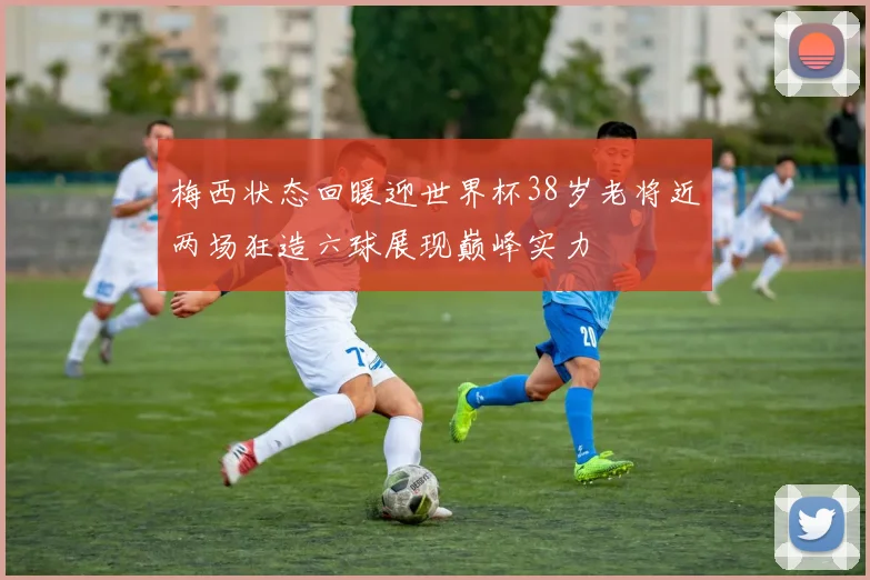 梅西状态回暖迎世界杯38岁老将近两场狂造六球展现巅峰实力