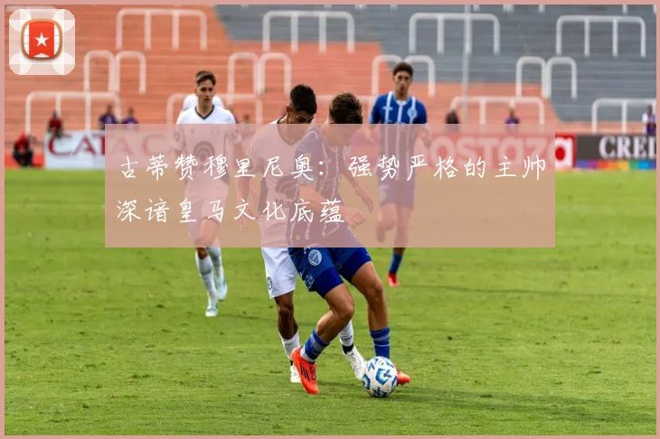 古蒂赞穆里尼奥：强势严格的主帅深谙皇马文化底蕴