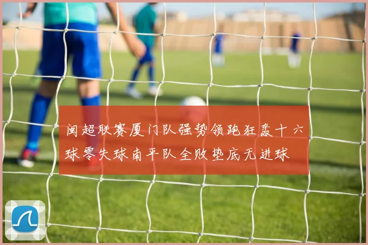 闽超联赛厦门队强势领跑狂轰十六球零失球南平队全败垫底无进球