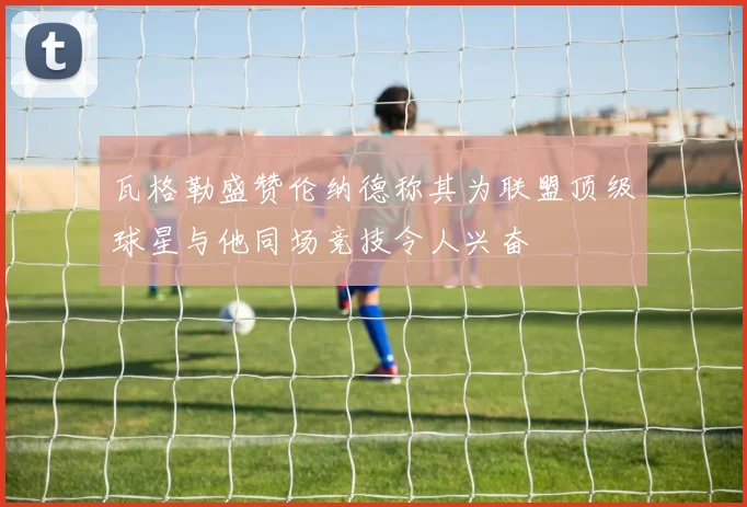 瓦格勒盛赞伦纳德称其为联盟顶级球星与他同场竞技令人兴奋