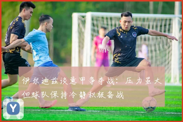 伊尔迪兹谈意甲争夺战：压力虽大但球队保持冷静积极备战