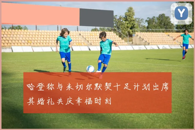 哈登称与米切尔默契十足计划出席其婚礼共庆幸福时刻