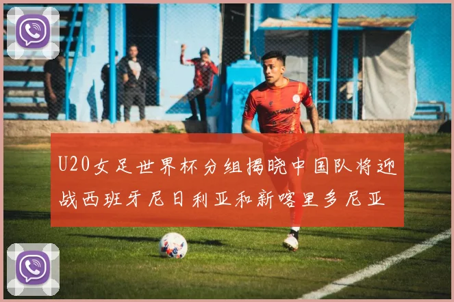 U20女足世界杯分组揭晓中国队将迎战西班牙尼日利亚和新喀里多尼亚