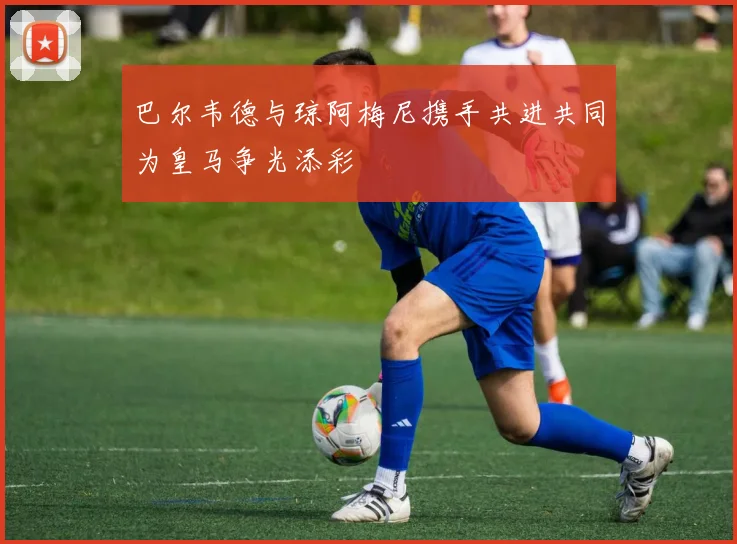 巴尔韦德与琼阿梅尼携手共进共同为皇马争光添彩