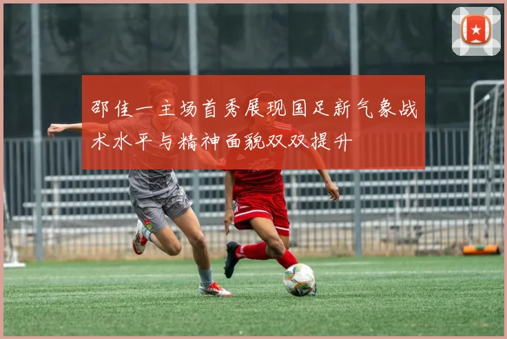邵佳一主场首秀展现国足新气象战术水平与精神面貌双双提升